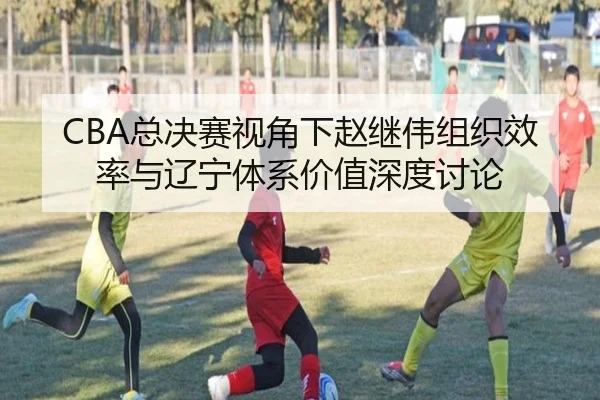 CBA总决赛视角下赵继伟组织效率与辽宁体系价值深度讨论