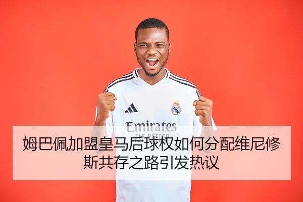 姆巴佩加盟皇马后球权如何分配维尼修斯共存之路引发热议