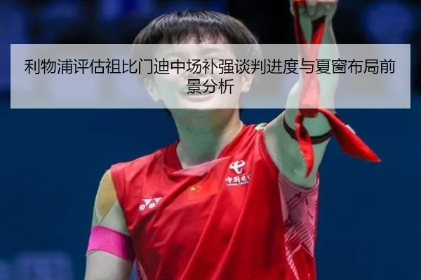 利物浦评估祖比门迪中场补强谈判进度与夏窗布局前景分析