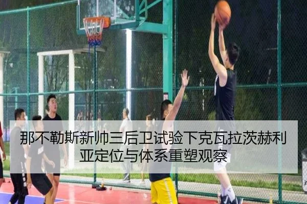 那不勒斯新帅三后卫试验下克瓦拉茨赫利亚定位与体系重塑观察