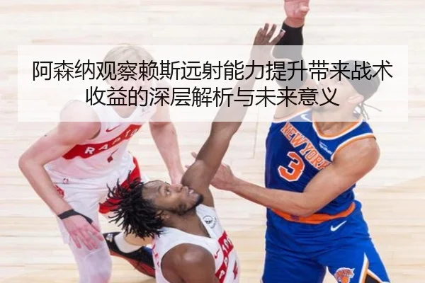 阿森纳观察赖斯远射能力提升带来战术收益的深层解析与未来意义