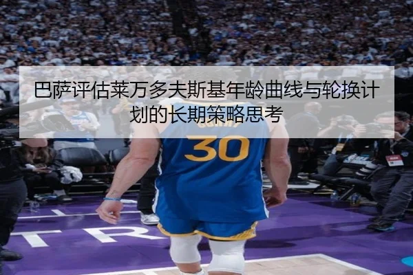 巴萨评估莱万多夫斯基年龄曲线与轮换计划的长期策略思考