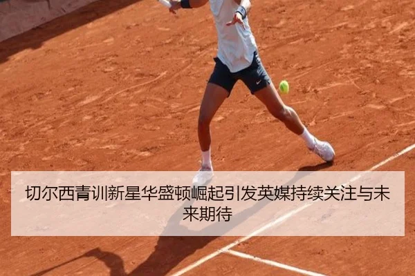 切尔西青训新星华盛顿崛起引发英媒持续关注与未来期待