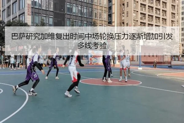 巴萨研究加维复出时间中场轮换压力逐渐增加引发多线考验