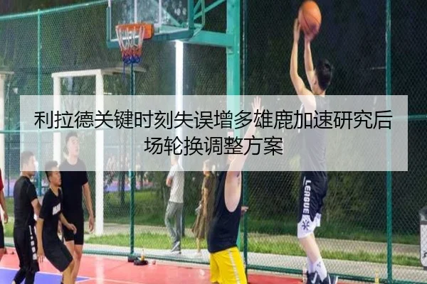 利拉德关键时刻失误增多雄鹿加速研究后场轮换调整方案